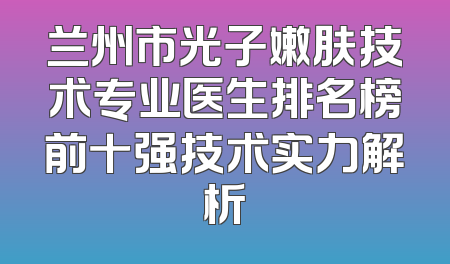 兰州市光子嫩肤技术专业医生排名榜前十强技术实力解析