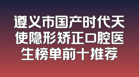遵义市国产时代天使隐形矫正口腔医生榜单前十推荐