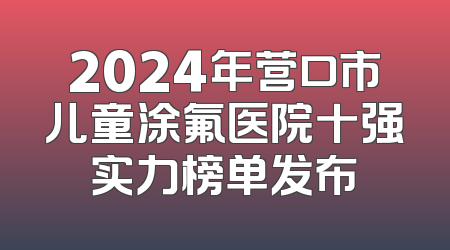 2024年营口市儿童涂氟医院十强实力榜单发布