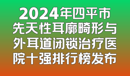 2024年四平市先天性耳廓畸形与外耳道闭锁治疗医院十强排行榜发布