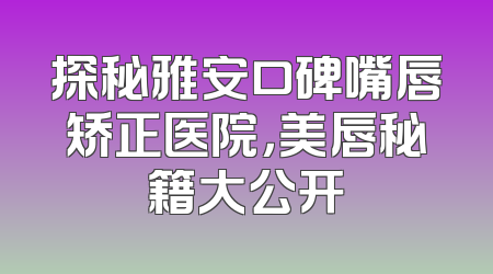 探秘雅安口碑嘴唇矫正医院，美唇秘籍大公开
