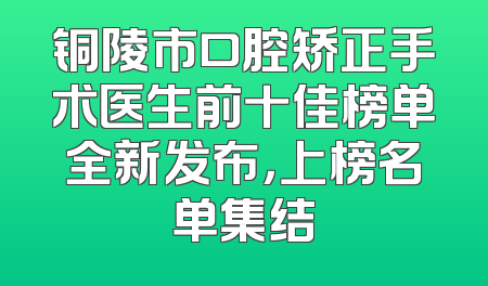 铜陵市口腔矫正手术医生前十佳榜单全新发布，上榜名单集结