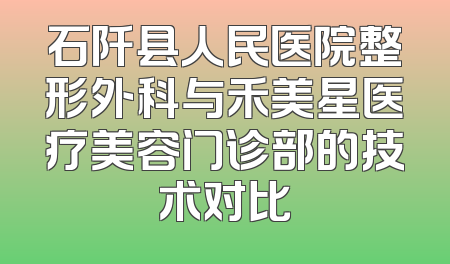石阡县人民医院整形外科与禾美星医疗美容门诊部的技术对比