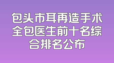 包头市耳再造手术全包医生前十名综合排名公布