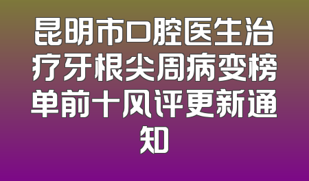 昆明市口腔医生治疗牙根尖周病变榜单前十风评更新通知