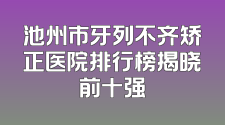 池州市牙列不齐矫正医院排行榜揭晓前十强
