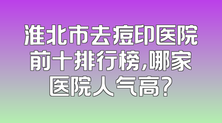淮北市去痘印医院前十排行榜，哪家医院人气高？