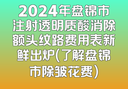 2024年盘锦市注射透明质酸消除额头纹路费用表新鲜出炉（了解盘锦市除皱花费）