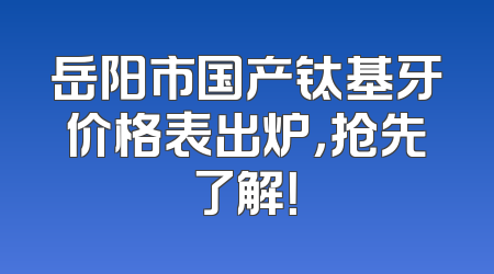 岳阳市国产钛基牙价格表出炉，抢先了解！