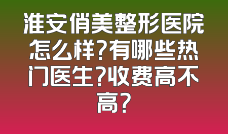 淮安俏美整形医院怎么样？有哪些热门医生？收费高不高？