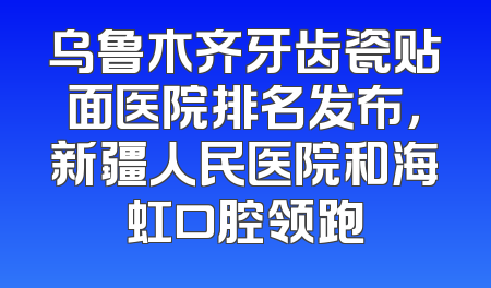 乌鲁木齐牙齿瓷贴面医院排名发布，新疆人民医院和海虹口腔领跑