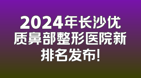 2024年长沙优质鼻部整形医院新排名发布！