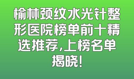 榆林颈纹水光针整形医院榜单前十精选推荐，上榜名单揭晓！