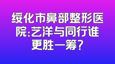 绥化市鼻部整形医院：艺洋与同行谁更胜一筹？