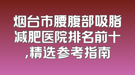 烟台市腰腹部吸脂减肥医院排名前十，精选参考指南