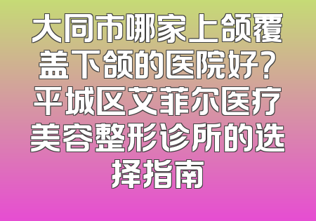 大同市哪家上颌覆盖下颌的医院好？平城区艾菲尔医疗美容整形诊所的选择指南
