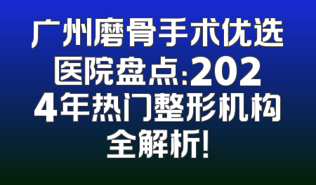 广州磨骨手术优选医院盘点：2024年热门整形机构全解析！