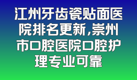 江州牙齿瓷贴面医院排名更新，崇州市口腔医院口腔护理专业可靠