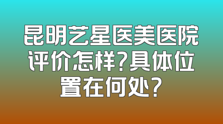 昆明艺星医美医院评价怎样？具体位置在何处？
