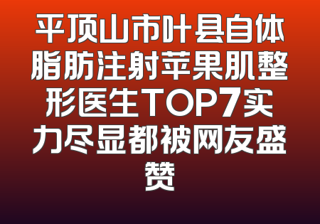平顶山市叶县自体脂肪注射苹果肌整形医生TOP7实力尽显都被网友盛赞