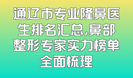 通辽市专业隆鼻医生排名汇总，鼻部整形专家实力榜单全面梳理