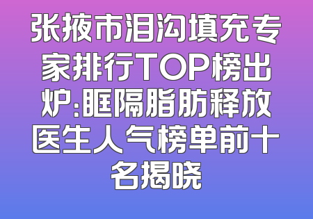 张掖市泪沟填充专家排行TOP榜出炉：眶隔脂肪释放医生人气榜单前十名揭晓