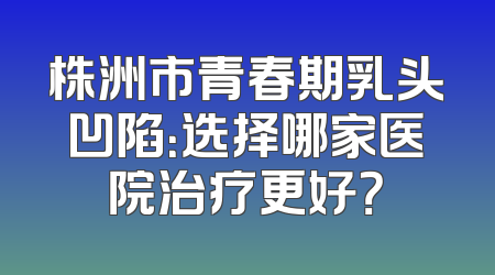 株洲市青春期乳头凹陷：选择哪家医院治疗更好？