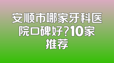 安顺市哪家牙科医院口碑好？10家推荐