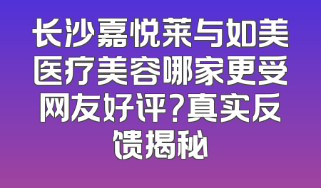 长沙嘉悦莱与如美医疗美容哪家更受网友好评？真实反馈揭秘
