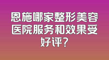 恩施哪家整形美容医院服务和效果受好评？