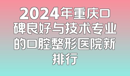 2024年重庆口碑良好与技术专业的口腔整形医院新排行