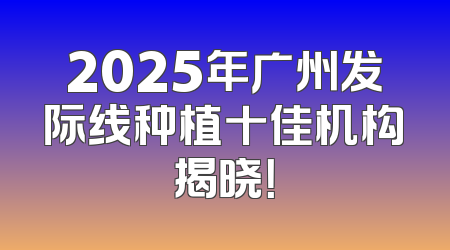 2025年广州发际线种植十佳机构揭晓！