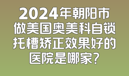 2024年朝阳市做美国奥美科自锁托槽矫正效果好的医院是哪家？