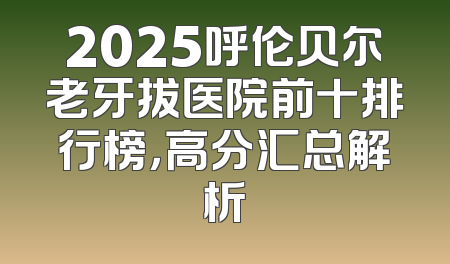 2025呼伦贝尔老牙拔医院前十排行榜，高分汇总解析