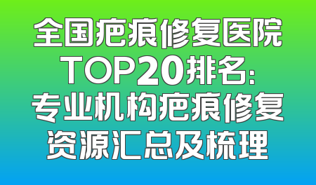 全国疤痕修复医院TOP20排名：专业机构疤痕修复资源汇总及梳理
