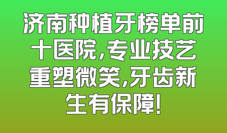 济南种植牙榜单前十医院，专业技艺重塑微笑，牙齿新生有保障！