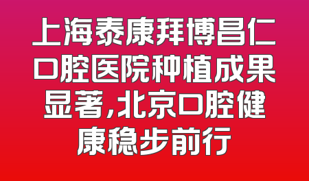 上海泰康拜博昌仁口腔医院种植成果显著，北京口腔健康稳步前行