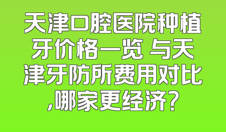 天津口腔医院种植牙价格一览 与天津牙防所费用对比，哪家更经济？
