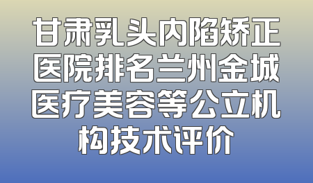 甘肃乳头内陷矫正医院排名兰州金城医疗美容等公立机构技术评价