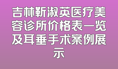 吉林靳淑英医疗美容诊所价格表一览及耳垂手术案例展示