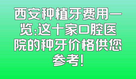 西安种植牙费用一览：这十家口腔医院的种牙价格供您参考！