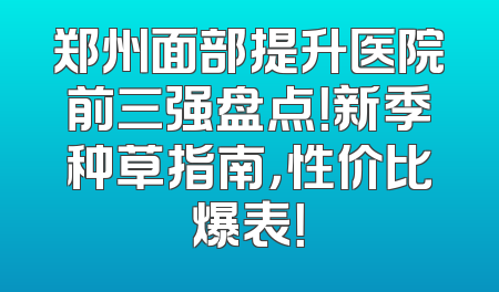 郑州面部提升医院前三强盘点！新季种草指南，性价比爆表！