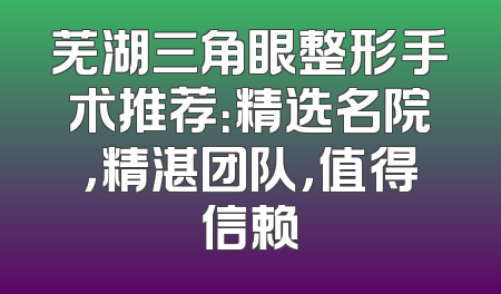 芜湖三角眼整形手术推荐：精选名院，精湛团队，值得信赖