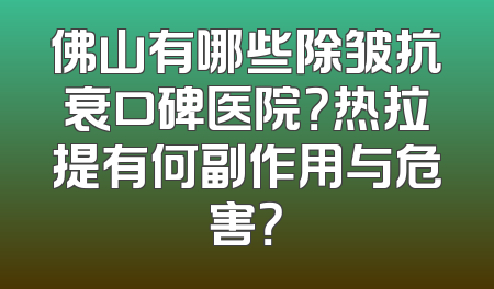 佛山有哪些除皱抗衰口碑医院？热拉提有何副作用与危害？
