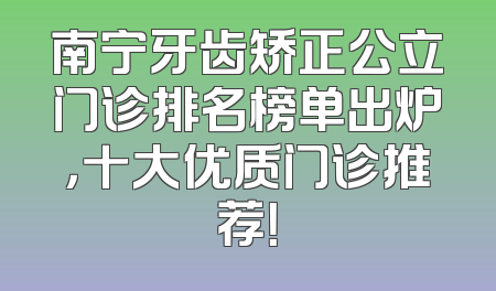 南宁牙齿矫正公立门诊排名榜单出炉，十大优质门诊推荐！