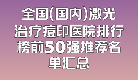 全国（国内）激光治疗痘印医院排行榜前50强推荐名单汇总