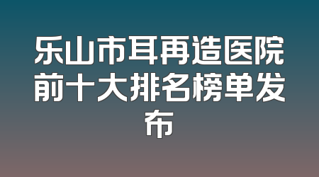 乐山市耳再造医院前十大排名榜单发布