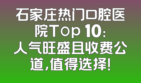 石家庄热门口腔医院Top 10：人气旺盛且收费公道，值得选择！