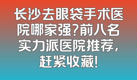 长沙去眼袋手术医院哪家强？前八名实力派医院推荐，赶紧收藏！