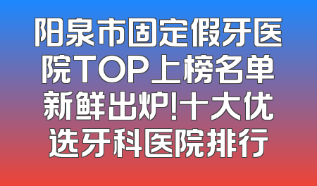阳泉市固定假牙医院TOP上榜名单新鲜出炉！十大优选牙科医院排行